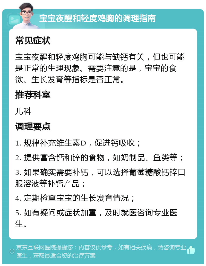 宝宝夜醒和轻度鸡胸的调理指南 常见症状 宝宝夜醒和轻度鸡胸可能与缺钙有关，但也可能是正常的生理现象。需要注意的是，宝宝的食欲、生长发育等指标是否正常。 推荐科室 儿科 调理要点 1. 规律补充维生素D，促进钙吸收； 2. 提供富含钙和锌的食物，如奶制品、鱼类等； 3. 如果确实需要补钙，可以选择葡萄糖酸钙锌口服溶液等补钙产品； 4. 定期检查宝宝的生长发育情况； 5. 如有疑问或症状加重，及时就医咨询专业医生。