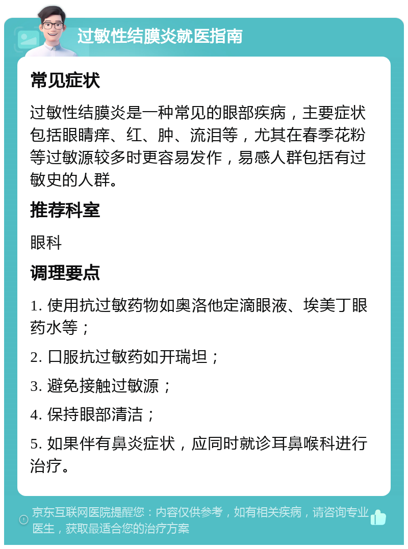 过敏性结膜炎就医指南 常见症状 过敏性结膜炎是一种常见的眼部疾病，主要症状包括眼睛痒、红、肿、流泪等，尤其在春季花粉等过敏源较多时更容易发作，易感人群包括有过敏史的人群。 推荐科室 眼科 调理要点 1. 使用抗过敏药物如奥洛他定滴眼液、埃美丁眼药水等； 2. 口服抗过敏药如开瑞坦； 3. 避免接触过敏源； 4. 保持眼部清洁； 5. 如果伴有鼻炎症状，应同时就诊耳鼻喉科进行治疗。