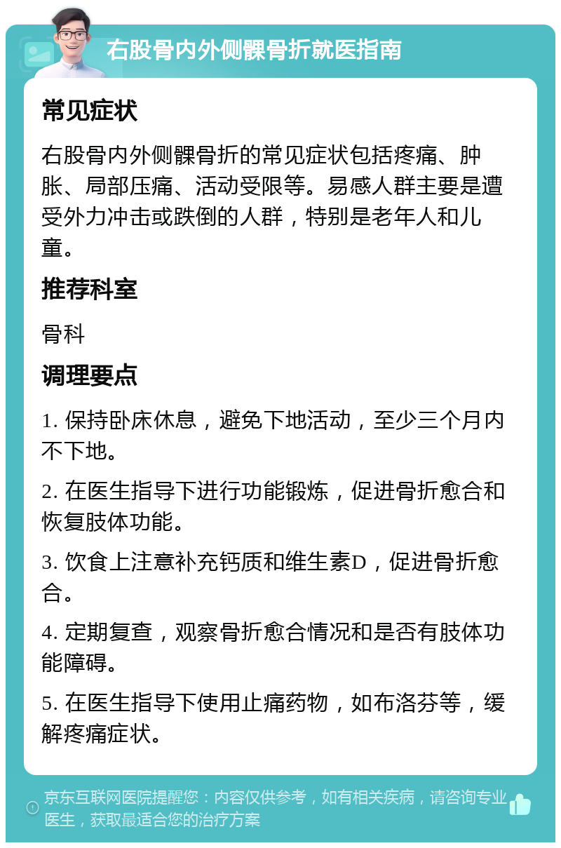 右股骨内外侧髁骨折就医指南 常见症状 右股骨内外侧髁骨折的常见症状包括疼痛、肿胀、局部压痛、活动受限等。易感人群主要是遭受外力冲击或跌倒的人群，特别是老年人和儿童。 推荐科室 骨科 调理要点 1. 保持卧床休息，避免下地活动，至少三个月内不下地。 2. 在医生指导下进行功能锻炼，促进骨折愈合和恢复肢体功能。 3. 饮食上注意补充钙质和维生素D，促进骨折愈合。 4. 定期复查，观察骨折愈合情况和是否有肢体功能障碍。 5. 在医生指导下使用止痛药物，如布洛芬等，缓解疼痛症状。