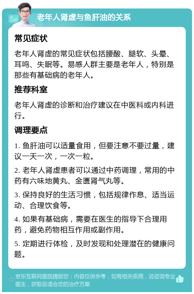 老年人肾虚与鱼肝油的关系 常见症状 老年人肾虚的常见症状包括腰酸、腿软、头晕、耳鸣、失眠等。易感人群主要是老年人，特别是那些有基础病的老年人。 推荐科室 老年人肾虚的诊断和治疗建议在中医科或内科进行。 调理要点 1. 鱼肝油可以适量食用，但要注意不要过量，建议一天一次，一次一粒。 2. 老年人肾虚患者可以通过中药调理，常用的中药有六味地黄丸、金匮肾气丸等。 3. 保持良好的生活习惯，包括规律作息、适当运动、合理饮食等。 4. 如果有基础病，需要在医生的指导下合理用药，避免药物相互作用或副作用。 5. 定期进行体检，及时发现和处理潜在的健康问题。