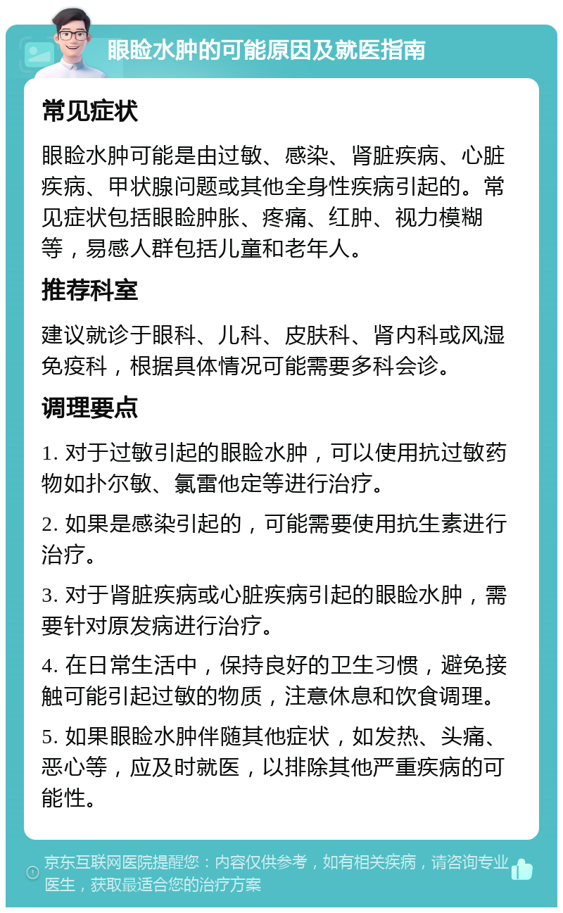 眼睑水肿的可能原因及就医指南 常见症状 眼睑水肿可能是由过敏、感染、肾脏疾病、心脏疾病、甲状腺问题或其他全身性疾病引起的。常见症状包括眼睑肿胀、疼痛、红肿、视力模糊等，易感人群包括儿童和老年人。 推荐科室 建议就诊于眼科、儿科、皮肤科、肾内科或风湿免疫科，根据具体情况可能需要多科会诊。 调理要点 1. 对于过敏引起的眼睑水肿，可以使用抗过敏药物如扑尔敏、氯雷他定等进行治疗。 2. 如果是感染引起的，可能需要使用抗生素进行治疗。 3. 对于肾脏疾病或心脏疾病引起的眼睑水肿，需要针对原发病进行治疗。 4. 在日常生活中，保持良好的卫生习惯，避免接触可能引起过敏的物质，注意休息和饮食调理。 5. 如果眼睑水肿伴随其他症状，如发热、头痛、恶心等，应及时就医，以排除其他严重疾病的可能性。