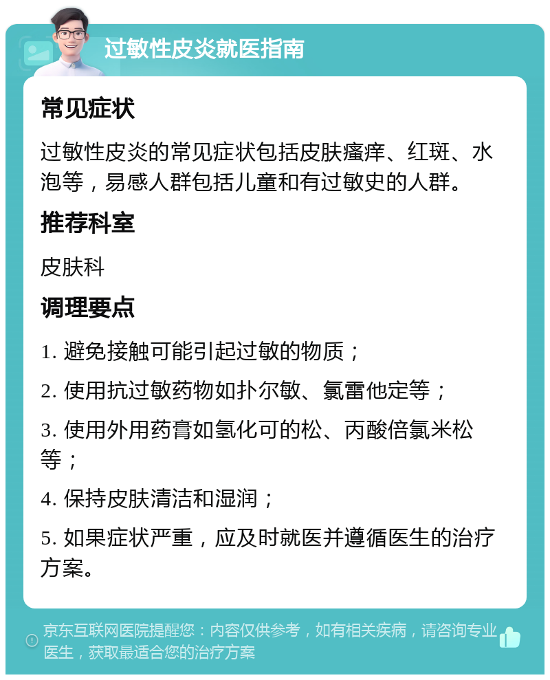 过敏性皮炎就医指南 常见症状 过敏性皮炎的常见症状包括皮肤瘙痒、红斑、水泡等，易感人群包括儿童和有过敏史的人群。 推荐科室 皮肤科 调理要点 1. 避免接触可能引起过敏的物质； 2. 使用抗过敏药物如扑尔敏、氯雷他定等； 3. 使用外用药膏如氢化可的松、丙酸倍氯米松等； 4. 保持皮肤清洁和湿润； 5. 如果症状严重，应及时就医并遵循医生的治疗方案。