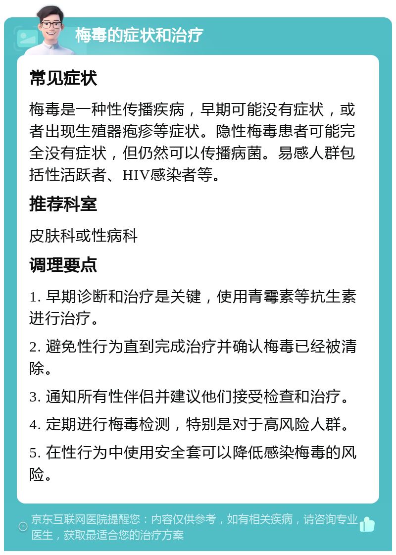 梅毒的症状和治疗 常见症状 梅毒是一种性传播疾病，早期可能没有症状，或者出现生殖器疱疹等症状。隐性梅毒患者可能完全没有症状，但仍然可以传播病菌。易感人群包括性活跃者、HIV感染者等。 推荐科室 皮肤科或性病科 调理要点 1. 早期诊断和治疗是关键，使用青霉素等抗生素进行治疗。 2. 避免性行为直到完成治疗并确认梅毒已经被清除。 3. 通知所有性伴侣并建议他们接受检查和治疗。 4. 定期进行梅毒检测，特别是对于高风险人群。 5. 在性行为中使用安全套可以降低感染梅毒的风险。