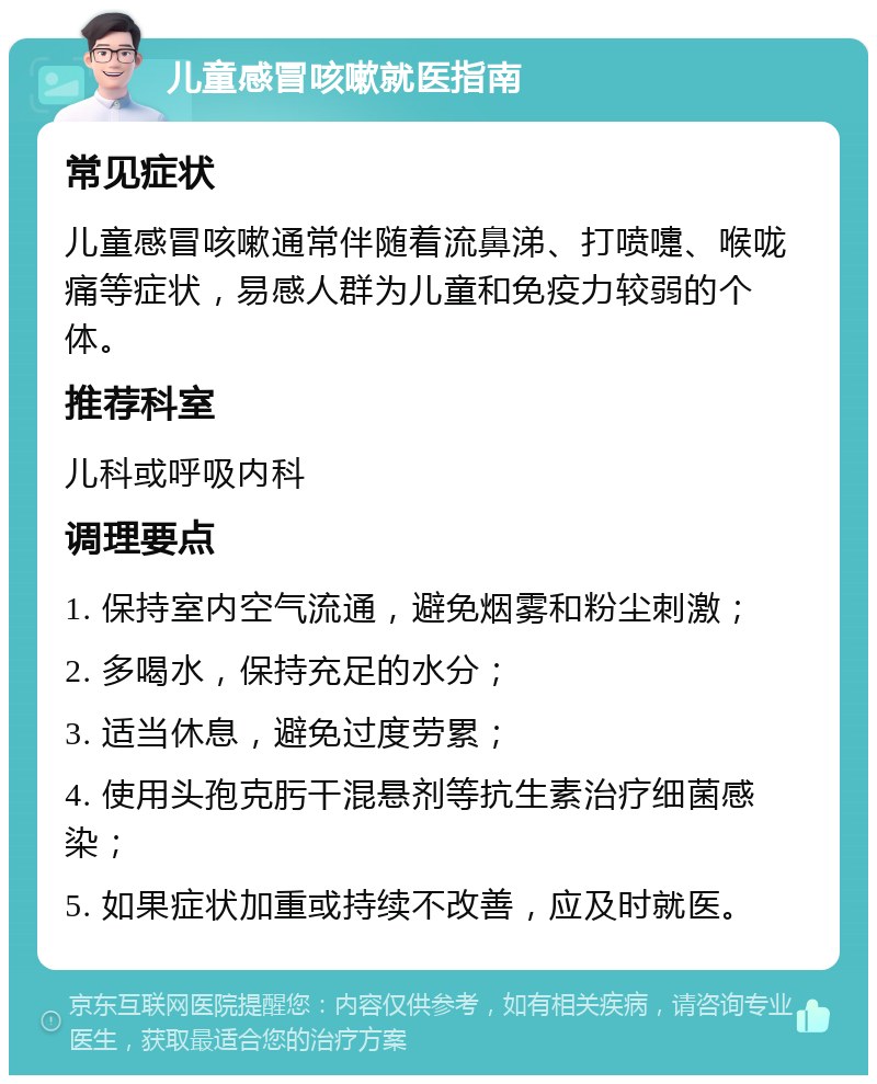 儿童感冒咳嗽就医指南 常见症状 儿童感冒咳嗽通常伴随着流鼻涕、打喷嚏、喉咙痛等症状，易感人群为儿童和免疫力较弱的个体。 推荐科室 儿科或呼吸内科 调理要点 1. 保持室内空气流通，避免烟雾和粉尘刺激； 2. 多喝水，保持充足的水分； 3. 适当休息，避免过度劳累； 4. 使用头孢克肟干混悬剂等抗生素治疗细菌感染； 5. 如果症状加重或持续不改善，应及时就医。