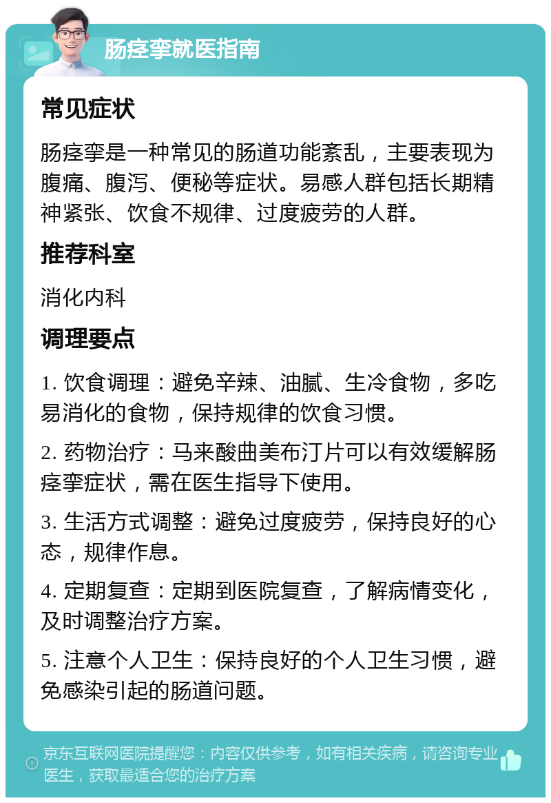 肠痉挛就医指南 常见症状 肠痉挛是一种常见的肠道功能紊乱，主要表现为腹痛、腹泻、便秘等症状。易感人群包括长期精神紧张、饮食不规律、过度疲劳的人群。 推荐科室 消化内科 调理要点 1. 饮食调理：避免辛辣、油腻、生冷食物，多吃易消化的食物，保持规律的饮食习惯。 2. 药物治疗：马来酸曲美布汀片可以有效缓解肠痉挛症状，需在医生指导下使用。 3. 生活方式调整：避免过度疲劳，保持良好的心态，规律作息。 4. 定期复查：定期到医院复查，了解病情变化，及时调整治疗方案。 5. 注意个人卫生：保持良好的个人卫生习惯，避免感染引起的肠道问题。