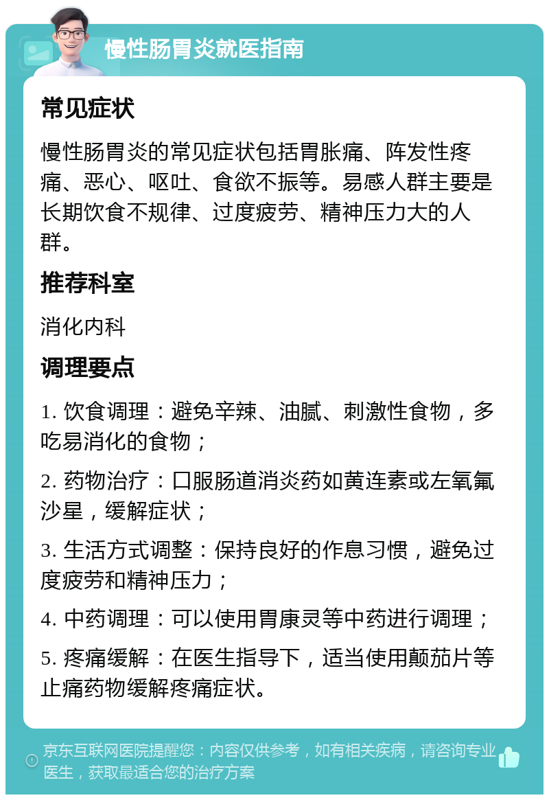 慢性肠胃炎就医指南 常见症状 慢性肠胃炎的常见症状包括胃胀痛、阵发性疼痛、恶心、呕吐、食欲不振等。易感人群主要是长期饮食不规律、过度疲劳、精神压力大的人群。 推荐科室 消化内科 调理要点 1. 饮食调理：避免辛辣、油腻、刺激性食物，多吃易消化的食物； 2. 药物治疗：口服肠道消炎药如黄连素或左氧氟沙星，缓解症状； 3. 生活方式调整：保持良好的作息习惯，避免过度疲劳和精神压力； 4. 中药调理：可以使用胃康灵等中药进行调理； 5. 疼痛缓解：在医生指导下，适当使用颠茄片等止痛药物缓解疼痛症状。