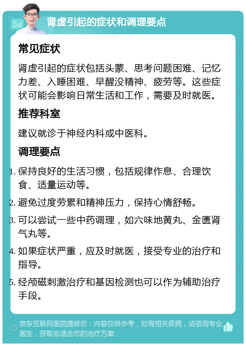 肾虚引起的症状和调理要点 常见症状 肾虚引起的症状包括头蒙、思考问题困难、记忆力差、入睡困难、早醒没精神、疲劳等。这些症状可能会影响日常生活和工作，需要及时就医。 推荐科室 建议就诊于神经内科或中医科。 调理要点 保持良好的生活习惯，包括规律作息、合理饮食、适量运动等。 避免过度劳累和精神压力，保持心情舒畅。 可以尝试一些中药调理，如六味地黄丸、金匮肾气丸等。 如果症状严重，应及时就医，接受专业的治疗和指导。 经颅磁刺激治疗和基因检测也可以作为辅助治疗手段。