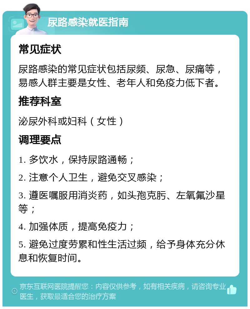 尿路感染就医指南 常见症状 尿路感染的常见症状包括尿频、尿急、尿痛等，易感人群主要是女性、老年人和免疫力低下者。 推荐科室 泌尿外科或妇科（女性） 调理要点 1. 多饮水，保持尿路通畅； 2. 注意个人卫生，避免交叉感染； 3. 遵医嘱服用消炎药，如头孢克肟、左氧氟沙星等； 4. 加强体质，提高免疫力； 5. 避免过度劳累和性生活过频，给予身体充分休息和恢复时间。