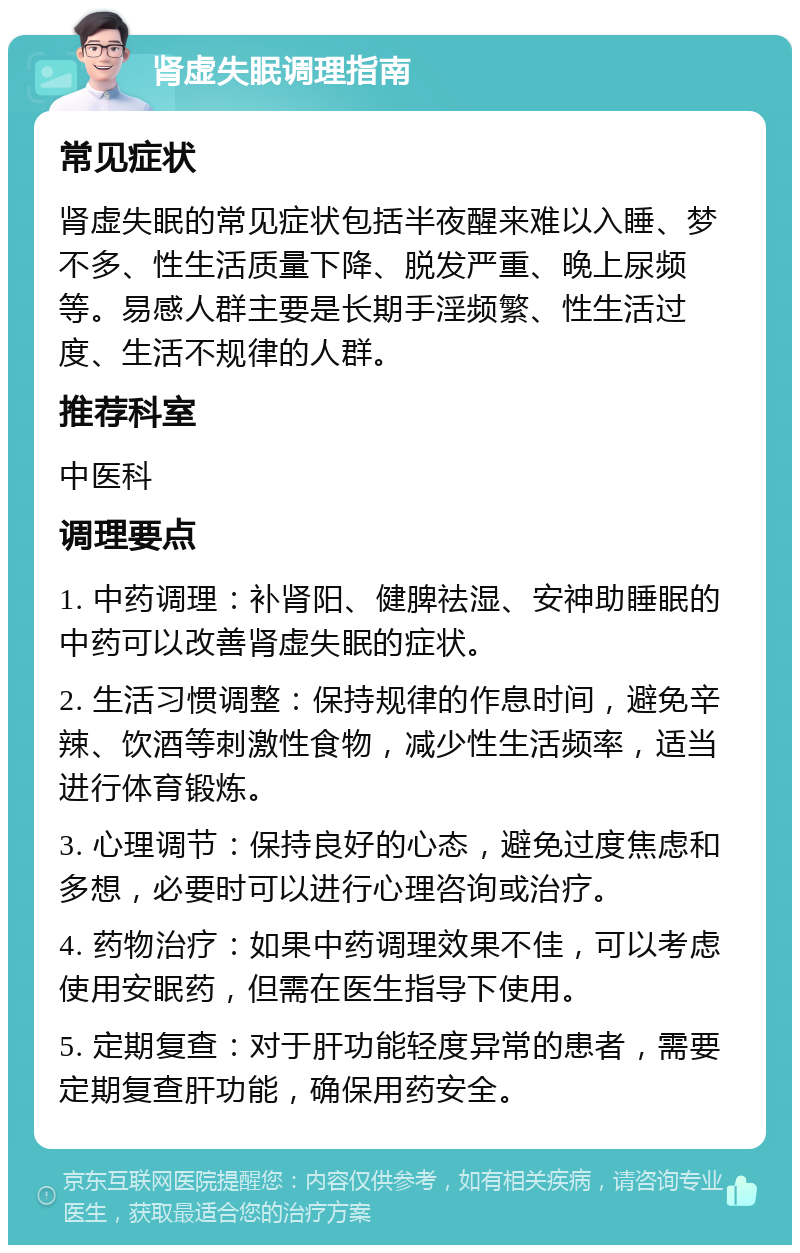 肾虚失眠调理指南 常见症状 肾虚失眠的常见症状包括半夜醒来难以入睡、梦不多、性生活质量下降、脱发严重、晚上尿频等。易感人群主要是长期手淫频繁、性生活过度、生活不规律的人群。 推荐科室 中医科 调理要点 1. 中药调理：补肾阳、健脾祛湿、安神助睡眠的中药可以改善肾虚失眠的症状。 2. 生活习惯调整：保持规律的作息时间，避免辛辣、饮酒等刺激性食物，减少性生活频率，适当进行体育锻炼。 3. 心理调节：保持良好的心态，避免过度焦虑和多想，必要时可以进行心理咨询或治疗。 4. 药物治疗：如果中药调理效果不佳，可以考虑使用安眠药，但需在医生指导下使用。 5. 定期复查：对于肝功能轻度异常的患者，需要定期复查肝功能，确保用药安全。