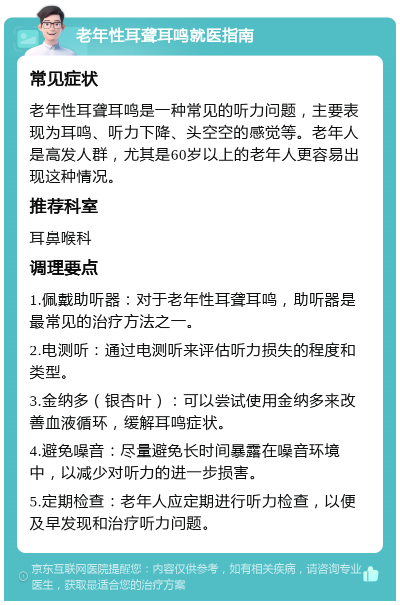 老年性耳聋耳鸣就医指南 常见症状 老年性耳聋耳鸣是一种常见的听力问题，主要表现为耳鸣、听力下降、头空空的感觉等。老年人是高发人群，尤其是60岁以上的老年人更容易出现这种情况。 推荐科室 耳鼻喉科 调理要点 1.佩戴助听器：对于老年性耳聋耳鸣，助听器是最常见的治疗方法之一。 2.电测听：通过电测听来评估听力损失的程度和类型。 3.金纳多（银杏叶）：可以尝试使用金纳多来改善血液循环，缓解耳鸣症状。 4.避免噪音：尽量避免长时间暴露在噪音环境中，以减少对听力的进一步损害。 5.定期检查：老年人应定期进行听力检查，以便及早发现和治疗听力问题。