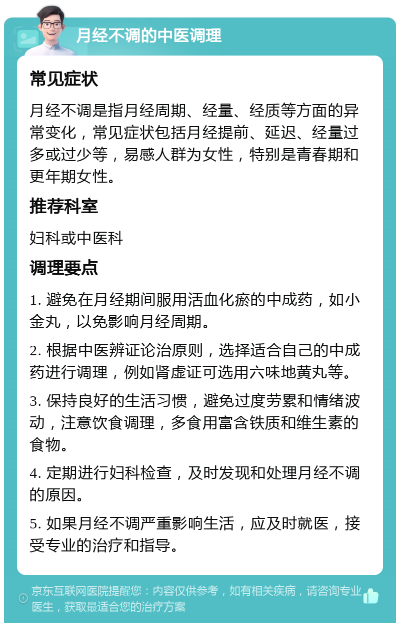 月经不调的中医调理 常见症状 月经不调是指月经周期、经量、经质等方面的异常变化，常见症状包括月经提前、延迟、经量过多或过少等，易感人群为女性，特别是青春期和更年期女性。 推荐科室 妇科或中医科 调理要点 1. 避免在月经期间服用活血化瘀的中成药，如小金丸，以免影响月经周期。 2. 根据中医辨证论治原则，选择适合自己的中成药进行调理，例如肾虚证可选用六味地黄丸等。 3. 保持良好的生活习惯，避免过度劳累和情绪波动，注意饮食调理，多食用富含铁质和维生素的食物。 4. 定期进行妇科检查，及时发现和处理月经不调的原因。 5. 如果月经不调严重影响生活，应及时就医，接受专业的治疗和指导。