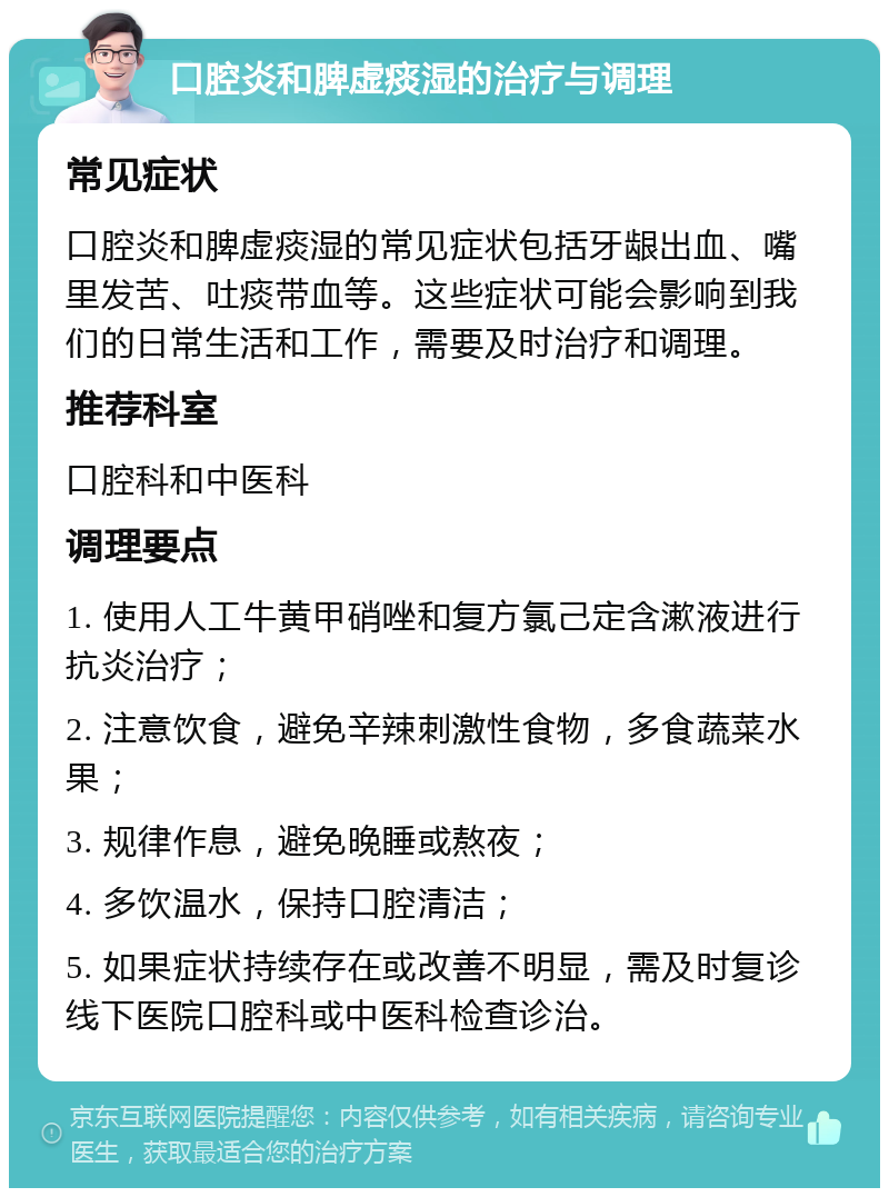 口腔炎和脾虚痰湿的治疗与调理 常见症状 口腔炎和脾虚痰湿的常见症状包括牙龈出血、嘴里发苦、吐痰带血等。这些症状可能会影响到我们的日常生活和工作，需要及时治疗和调理。 推荐科室 口腔科和中医科 调理要点 1. 使用人工牛黄甲硝唑和复方氯己定含漱液进行抗炎治疗； 2. 注意饮食，避免辛辣刺激性食物，多食蔬菜水果； 3. 规律作息，避免晚睡或熬夜； 4. 多饮温水，保持口腔清洁； 5. 如果症状持续存在或改善不明显，需及时复诊线下医院口腔科或中医科检查诊治。