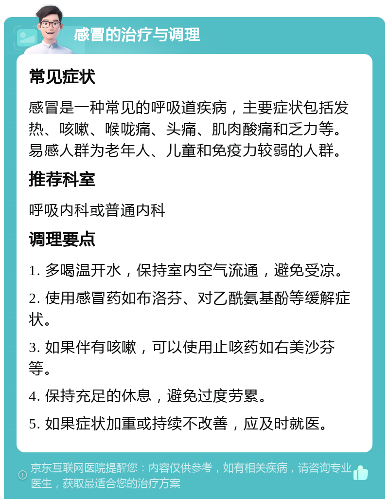 感冒的治疗与调理 常见症状 感冒是一种常见的呼吸道疾病，主要症状包括发热、咳嗽、喉咙痛、头痛、肌肉酸痛和乏力等。易感人群为老年人、儿童和免疫力较弱的人群。 推荐科室 呼吸内科或普通内科 调理要点 1. 多喝温开水，保持室内空气流通，避免受凉。 2. 使用感冒药如布洛芬、对乙酰氨基酚等缓解症状。 3. 如果伴有咳嗽，可以使用止咳药如右美沙芬等。 4. 保持充足的休息，避免过度劳累。 5. 如果症状加重或持续不改善，应及时就医。