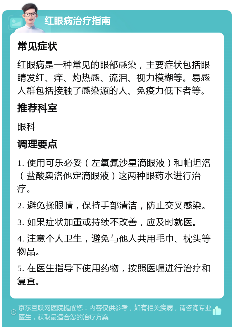 红眼病治疗指南 常见症状 红眼病是一种常见的眼部感染，主要症状包括眼睛发红、痒、灼热感、流泪、视力模糊等。易感人群包括接触了感染源的人、免疫力低下者等。 推荐科室 眼科 调理要点 1. 使用可乐必妥（左氧氟沙星滴眼液）和帕坦洛（盐酸奥洛他定滴眼液）这两种眼药水进行治疗。 2. 避免揉眼睛，保持手部清洁，防止交叉感染。 3. 如果症状加重或持续不改善，应及时就医。 4. 注意个人卫生，避免与他人共用毛巾、枕头等物品。 5. 在医生指导下使用药物，按照医嘱进行治疗和复查。