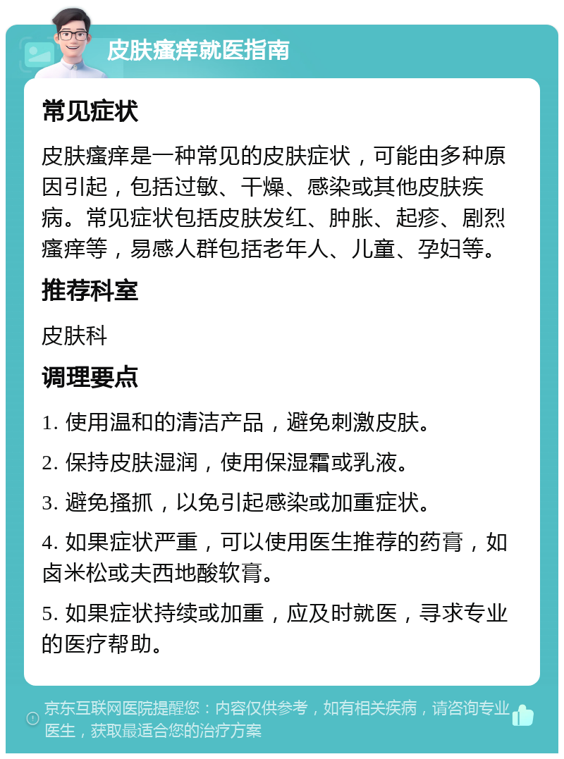 皮肤瘙痒就医指南 常见症状 皮肤瘙痒是一种常见的皮肤症状，可能由多种原因引起，包括过敏、干燥、感染或其他皮肤疾病。常见症状包括皮肤发红、肿胀、起疹、剧烈瘙痒等，易感人群包括老年人、儿童、孕妇等。 推荐科室 皮肤科 调理要点 1. 使用温和的清洁产品，避免刺激皮肤。 2. 保持皮肤湿润，使用保湿霜或乳液。 3. 避免搔抓，以免引起感染或加重症状。 4. 如果症状严重，可以使用医生推荐的药膏，如卤米松或夫西地酸软膏。 5. 如果症状持续或加重，应及时就医，寻求专业的医疗帮助。