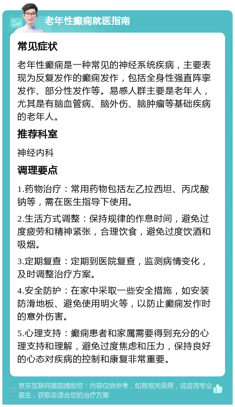 老年性癫痫就医指南 常见症状 老年性癫痫是一种常见的神经系统疾病，主要表现为反复发作的癫痫发作，包括全身性强直阵挛发作、部分性发作等。易感人群主要是老年人，尤其是有脑血管病、脑外伤、脑肿瘤等基础疾病的老年人。 推荐科室 神经内科 调理要点 1.药物治疗：常用药物包括左乙拉西坦、丙戊酸钠等，需在医生指导下使用。 2.生活方式调整：保持规律的作息时间，避免过度疲劳和精神紧张，合理饮食，避免过度饮酒和吸烟。 3.定期复查：定期到医院复查，监测病情变化，及时调整治疗方案。 4.安全防护：在家中采取一些安全措施，如安装防滑地板、避免使用明火等，以防止癫痫发作时的意外伤害。 5.心理支持：癫痫患者和家属需要得到充分的心理支持和理解，避免过度焦虑和压力，保持良好的心态对疾病的控制和康复非常重要。