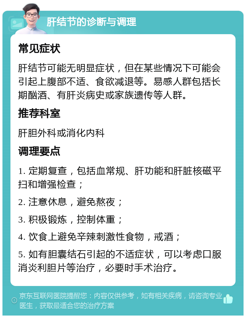 肝结节的诊断与调理 常见症状 肝结节可能无明显症状，但在某些情况下可能会引起上腹部不适、食欲减退等。易感人群包括长期酗酒、有肝炎病史或家族遗传等人群。 推荐科室 肝胆外科或消化内科 调理要点 1. 定期复查，包括血常规、肝功能和肝脏核磁平扫和增强检查； 2. 注意休息，避免熬夜； 3. 积极锻炼，控制体重； 4. 饮食上避免辛辣刺激性食物，戒酒； 5. 如有胆囊结石引起的不适症状，可以考虑口服消炎利胆片等治疗，必要时手术治疗。