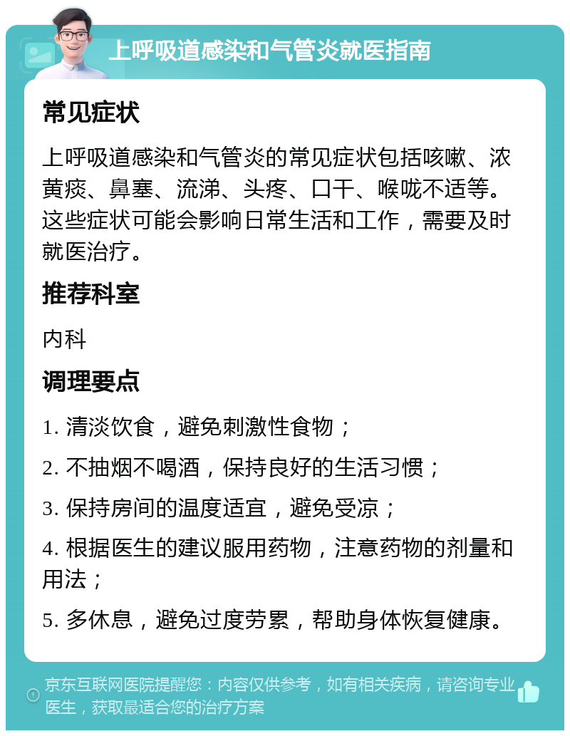 上呼吸道感染和气管炎就医指南 常见症状 上呼吸道感染和气管炎的常见症状包括咳嗽、浓黄痰、鼻塞、流涕、头疼、口干、喉咙不适等。这些症状可能会影响日常生活和工作，需要及时就医治疗。 推荐科室 内科 调理要点 1. 清淡饮食，避免刺激性食物； 2. 不抽烟不喝酒，保持良好的生活习惯； 3. 保持房间的温度适宜，避免受凉； 4. 根据医生的建议服用药物，注意药物的剂量和用法； 5. 多休息，避免过度劳累，帮助身体恢复健康。