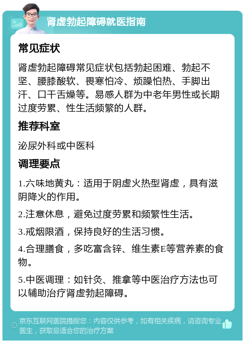 肾虚勃起障碍就医指南 常见症状 肾虚勃起障碍常见症状包括勃起困难、勃起不坚、腰膝酸软、畏寒怕冷、烦躁怕热、手脚出汗、口干舌燥等。易感人群为中老年男性或长期过度劳累、性生活频繁的人群。 推荐科室 泌尿外科或中医科 调理要点 1.六味地黄丸：适用于阴虚火热型肾虚，具有滋阴降火的作用。 2.注意休息，避免过度劳累和频繁性生活。 3.戒烟限酒，保持良好的生活习惯。 4.合理膳食，多吃富含锌、维生素E等营养素的食物。 5.中医调理：如针灸、推拿等中医治疗方法也可以辅助治疗肾虚勃起障碍。