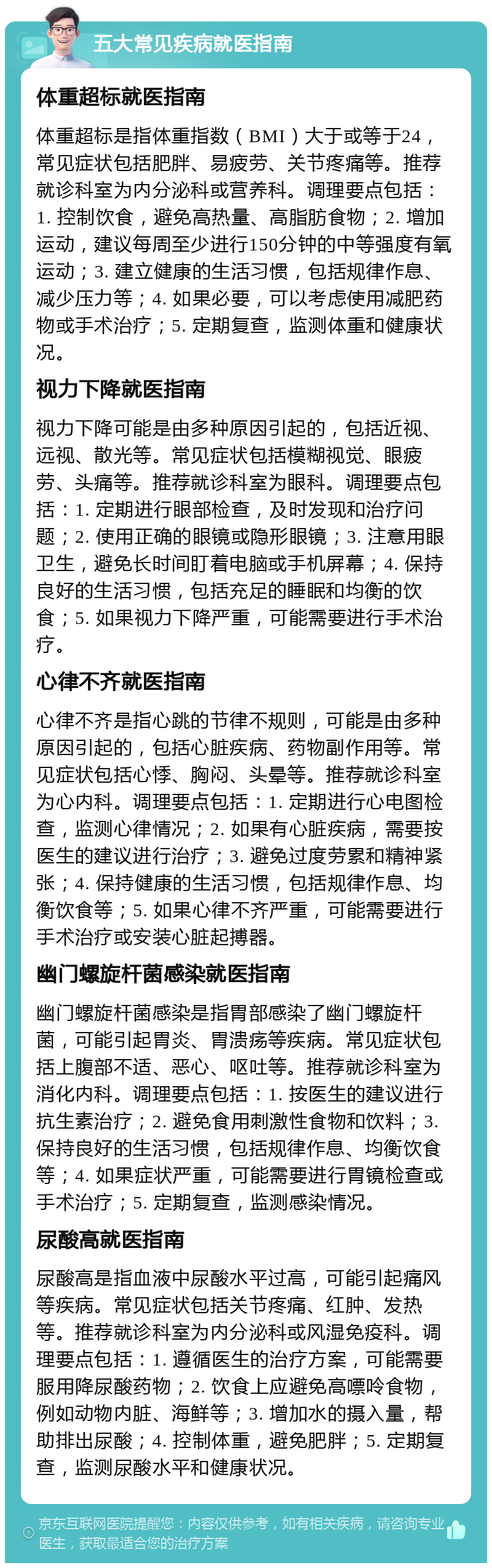 五大常见疾病就医指南 体重超标就医指南 体重超标是指体重指数（BMI）大于或等于24，常见症状包括肥胖、易疲劳、关节疼痛等。推荐就诊科室为内分泌科或营养科。调理要点包括：1. 控制饮食，避免高热量、高脂肪食物；2. 增加运动，建议每周至少进行150分钟的中等强度有氧运动；3. 建立健康的生活习惯，包括规律作息、减少压力等；4. 如果必要，可以考虑使用减肥药物或手术治疗；5. 定期复查，监测体重和健康状况。 视力下降就医指南 视力下降可能是由多种原因引起的，包括近视、远视、散光等。常见症状包括模糊视觉、眼疲劳、头痛等。推荐就诊科室为眼科。调理要点包括：1. 定期进行眼部检查，及时发现和治疗问题；2. 使用正确的眼镜或隐形眼镜；3. 注意用眼卫生，避免长时间盯着电脑或手机屏幕；4. 保持良好的生活习惯，包括充足的睡眠和均衡的饮食；5. 如果视力下降严重，可能需要进行手术治疗。 心律不齐就医指南 心律不齐是指心跳的节律不规则，可能是由多种原因引起的，包括心脏疾病、药物副作用等。常见症状包括心悸、胸闷、头晕等。推荐就诊科室为心内科。调理要点包括：1. 定期进行心电图检查，监测心律情况；2. 如果有心脏疾病，需要按医生的建议进行治疗；3. 避免过度劳累和精神紧张；4. 保持健康的生活习惯，包括规律作息、均衡饮食等；5. 如果心律不齐严重，可能需要进行手术治疗或安装心脏起搏器。 幽门螺旋杆菌感染就医指南 幽门螺旋杆菌感染是指胃部感染了幽门螺旋杆菌，可能引起胃炎、胃溃疡等疾病。常见症状包括上腹部不适、恶心、呕吐等。推荐就诊科室为消化内科。调理要点包括：1. 按医生的建议进行抗生素治疗；2. 避免食用刺激性食物和饮料；3. 保持良好的生活习惯，包括规律作息、均衡饮食等；4. 如果症状严重，可能需要进行胃镜检查或手术治疗；5. 定期复查，监测感染情况。 尿酸高就医指南 尿酸高是指血液中尿酸水平过高，可能引起痛风等疾病。常见症状包括关节疼痛、红肿、发热等。推荐就诊科室为内分泌科或风湿免疫科。调理要点包括：1. 遵循医生的治疗方案，可能需要服用降尿酸药物；2. 饮食上应避免高嘌呤食物，例如动物内脏、海鲜等；3. 增加水的摄入量，帮助排出尿酸；4. 控制体重，避免肥胖；5. 定期复查，监测尿酸水平和健康状况。