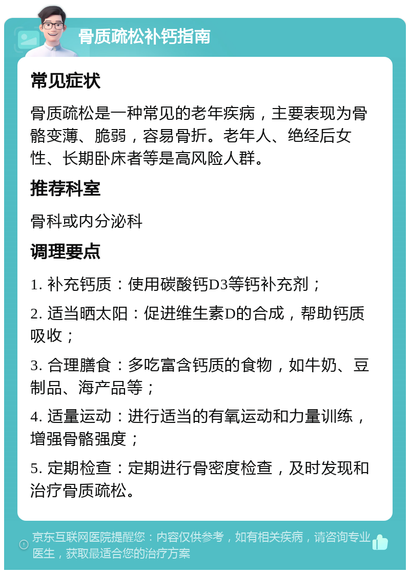 骨质疏松补钙指南 常见症状 骨质疏松是一种常见的老年疾病，主要表现为骨骼变薄、脆弱，容易骨折。老年人、绝经后女性、长期卧床者等是高风险人群。 推荐科室 骨科或内分泌科 调理要点 1. 补充钙质：使用碳酸钙D3等钙补充剂； 2. 适当晒太阳：促进维生素D的合成，帮助钙质吸收； 3. 合理膳食：多吃富含钙质的食物，如牛奶、豆制品、海产品等； 4. 适量运动：进行适当的有氧运动和力量训练，增强骨骼强度； 5. 定期检查：定期进行骨密度检查，及时发现和治疗骨质疏松。