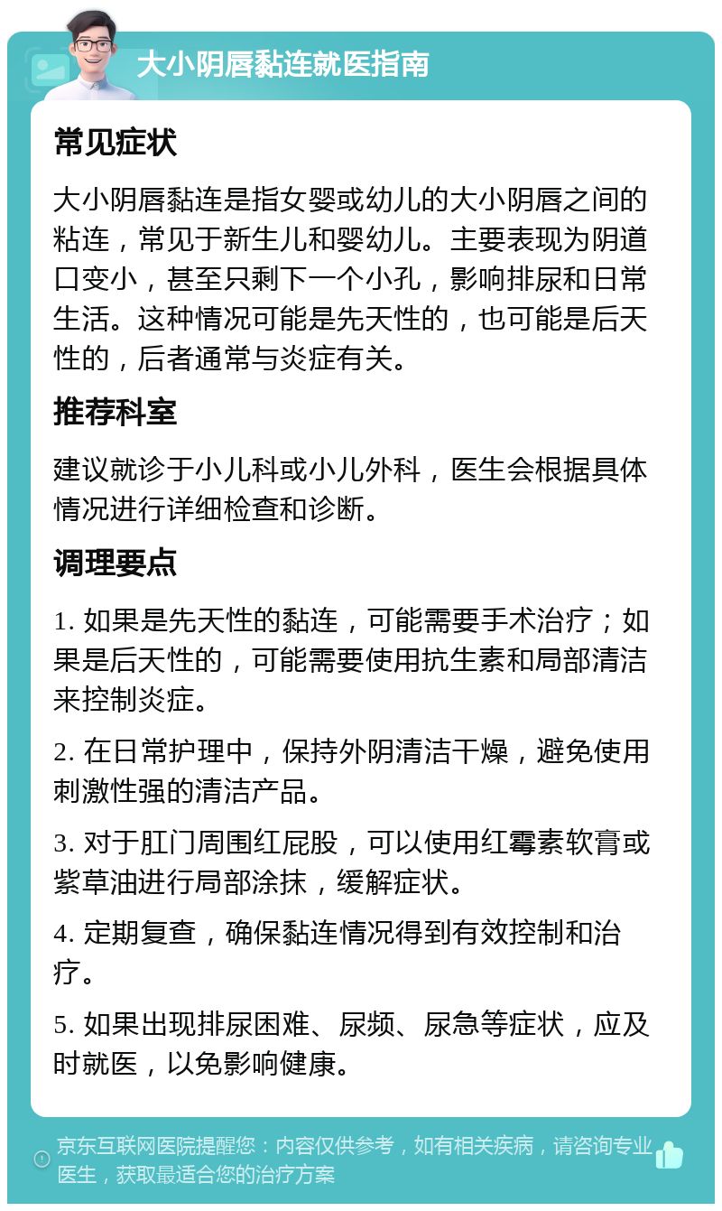 大小阴唇黏连就医指南 常见症状 大小阴唇黏连是指女婴或幼儿的大小阴唇之间的粘连，常见于新生儿和婴幼儿。主要表现为阴道口变小，甚至只剩下一个小孔，影响排尿和日常生活。这种情况可能是先天性的，也可能是后天性的，后者通常与炎症有关。 推荐科室 建议就诊于小儿科或小儿外科，医生会根据具体情况进行详细检查和诊断。 调理要点 1. 如果是先天性的黏连，可能需要手术治疗；如果是后天性的，可能需要使用抗生素和局部清洁来控制炎症。 2. 在日常护理中，保持外阴清洁干燥，避免使用刺激性强的清洁产品。 3. 对于肛门周围红屁股，可以使用红霉素软膏或紫草油进行局部涂抹，缓解症状。 4. 定期复查，确保黏连情况得到有效控制和治疗。 5. 如果出现排尿困难、尿频、尿急等症状，应及时就医，以免影响健康。