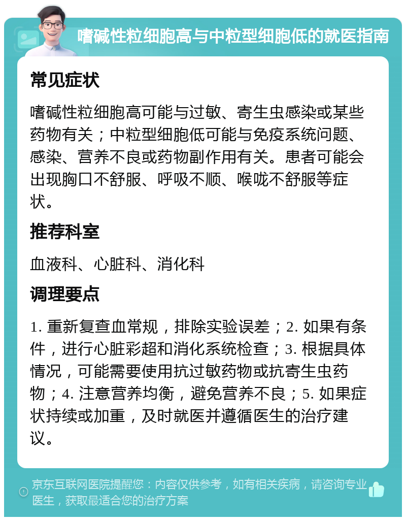 嗜碱性粒细胞高与中粒型细胞低的就医指南 常见症状 嗜碱性粒细胞高可能与过敏、寄生虫感染或某些药物有关；中粒型细胞低可能与免疫系统问题、感染、营养不良或药物副作用有关。患者可能会出现胸口不舒服、呼吸不顺、喉咙不舒服等症状。 推荐科室 血液科、心脏科、消化科 调理要点 1. 重新复查血常规，排除实验误差；2. 如果有条件，进行心脏彩超和消化系统检查；3. 根据具体情况，可能需要使用抗过敏药物或抗寄生虫药物；4. 注意营养均衡，避免营养不良；5. 如果症状持续或加重，及时就医并遵循医生的治疗建议。