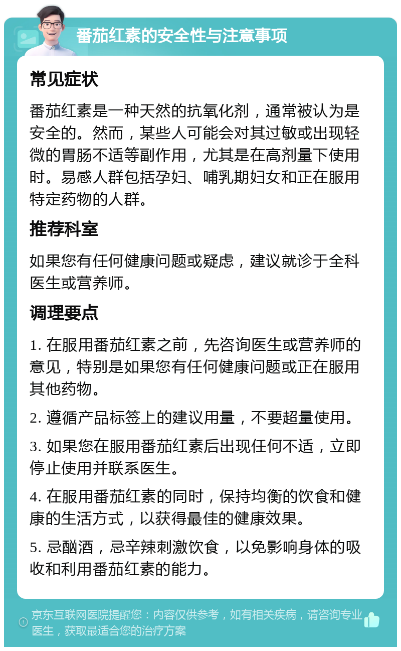 番茄红素的安全性与注意事项 常见症状 番茄红素是一种天然的抗氧化剂，通常被认为是安全的。然而，某些人可能会对其过敏或出现轻微的胃肠不适等副作用，尤其是在高剂量下使用时。易感人群包括孕妇、哺乳期妇女和正在服用特定药物的人群。 推荐科室 如果您有任何健康问题或疑虑，建议就诊于全科医生或营养师。 调理要点 1. 在服用番茄红素之前，先咨询医生或营养师的意见，特别是如果您有任何健康问题或正在服用其他药物。 2. 遵循产品标签上的建议用量，不要超量使用。 3. 如果您在服用番茄红素后出现任何不适，立即停止使用并联系医生。 4. 在服用番茄红素的同时，保持均衡的饮食和健康的生活方式，以获得最佳的健康效果。 5. 忌酗酒，忌辛辣刺激饮食，以免影响身体的吸收和利用番茄红素的能力。