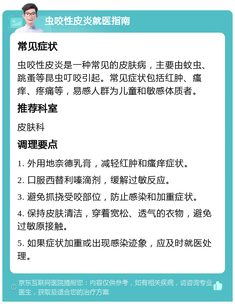 虫咬性皮炎就医指南 常见症状 虫咬性皮炎是一种常见的皮肤病，主要由蚊虫、跳蚤等昆虫叮咬引起。常见症状包括红肿、瘙痒、疼痛等，易感人群为儿童和敏感体质者。 推荐科室 皮肤科 调理要点 1. 外用地奈德乳膏，减轻红肿和瘙痒症状。 2. 口服西替利嗪滴剂，缓解过敏反应。 3. 避免抓挠受咬部位，防止感染和加重症状。 4. 保持皮肤清洁，穿着宽松、透气的衣物，避免过敏原接触。 5. 如果症状加重或出现感染迹象，应及时就医处理。