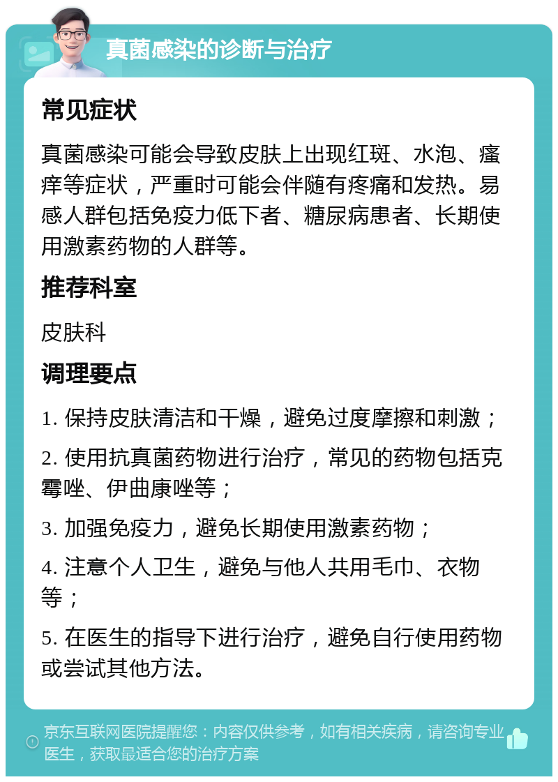 真菌感染的诊断与治疗 常见症状 真菌感染可能会导致皮肤上出现红斑、水泡、瘙痒等症状，严重时可能会伴随有疼痛和发热。易感人群包括免疫力低下者、糖尿病患者、长期使用激素药物的人群等。 推荐科室 皮肤科 调理要点 1. 保持皮肤清洁和干燥，避免过度摩擦和刺激； 2. 使用抗真菌药物进行治疗，常见的药物包括克霉唑、伊曲康唑等； 3. 加强免疫力，避免长期使用激素药物； 4. 注意个人卫生，避免与他人共用毛巾、衣物等； 5. 在医生的指导下进行治疗，避免自行使用药物或尝试其他方法。