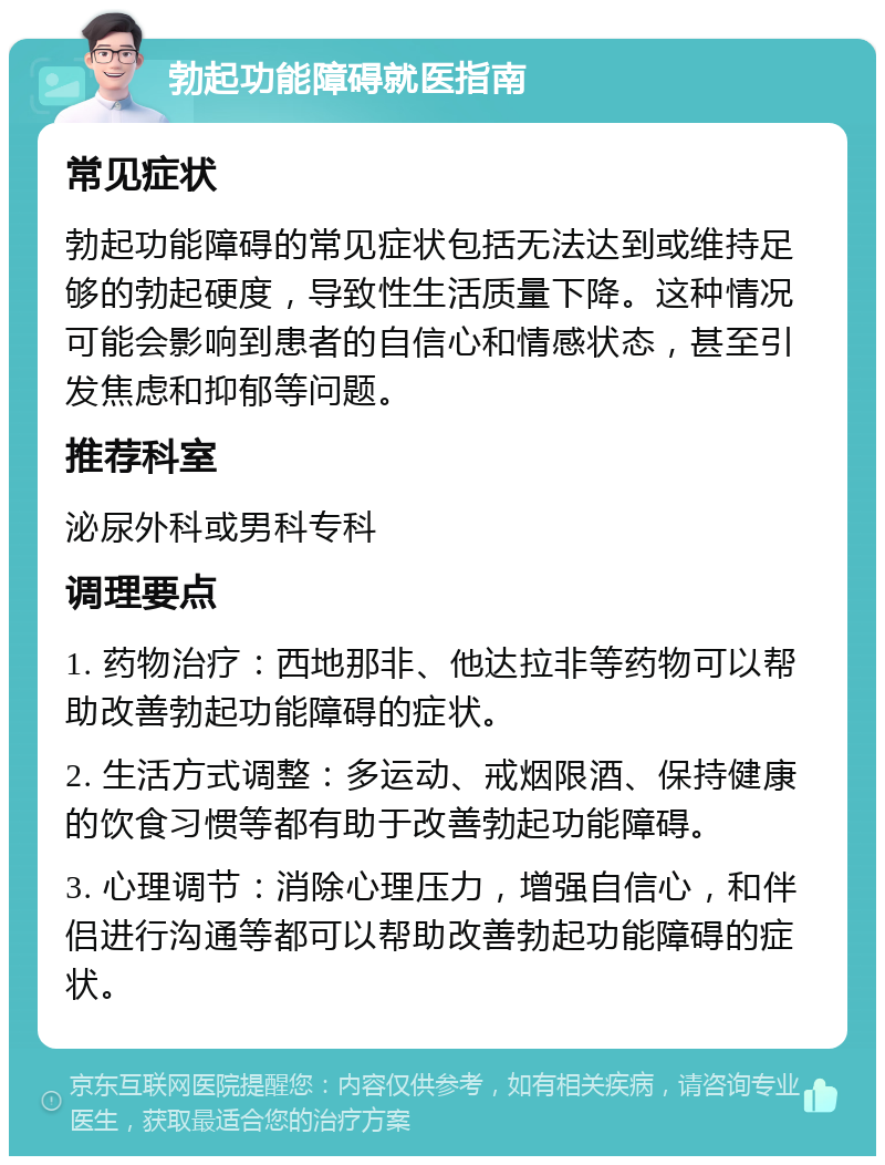 勃起功能障碍就医指南 常见症状 勃起功能障碍的常见症状包括无法达到或维持足够的勃起硬度，导致性生活质量下降。这种情况可能会影响到患者的自信心和情感状态，甚至引发焦虑和抑郁等问题。 推荐科室 泌尿外科或男科专科 调理要点 1. 药物治疗：西地那非、他达拉非等药物可以帮助改善勃起功能障碍的症状。 2. 生活方式调整：多运动、戒烟限酒、保持健康的饮食习惯等都有助于改善勃起功能障碍。 3. 心理调节：消除心理压力，增强自信心，和伴侣进行沟通等都可以帮助改善勃起功能障碍的症状。