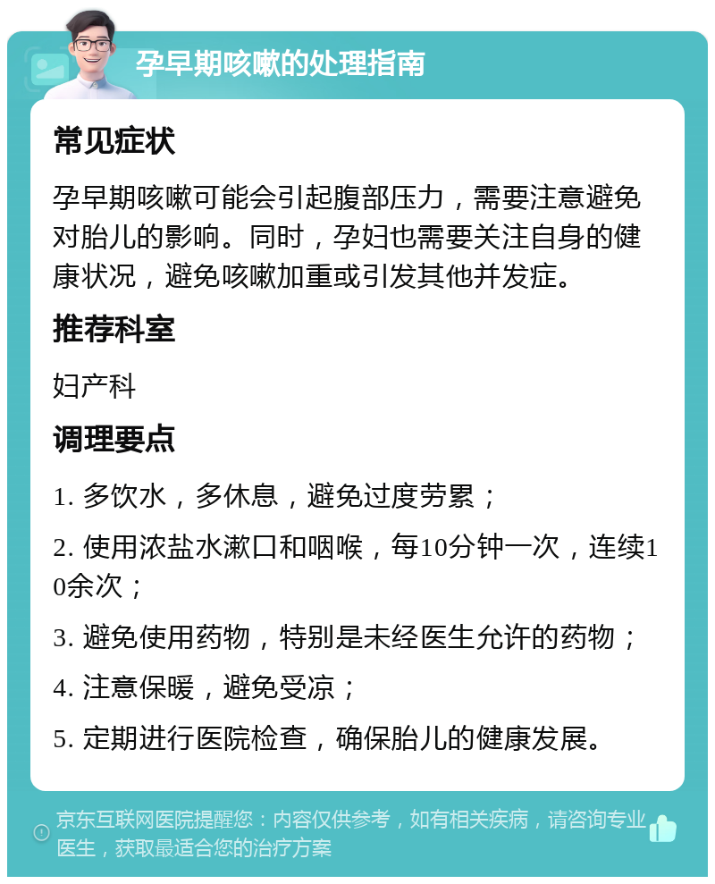 孕早期咳嗽的处理指南 常见症状 孕早期咳嗽可能会引起腹部压力，需要注意避免对胎儿的影响。同时，孕妇也需要关注自身的健康状况，避免咳嗽加重或引发其他并发症。 推荐科室 妇产科 调理要点 1. 多饮水，多休息，避免过度劳累； 2. 使用浓盐水漱口和咽喉，每10分钟一次，连续10余次； 3. 避免使用药物，特别是未经医生允许的药物； 4. 注意保暖，避免受凉； 5. 定期进行医院检查，确保胎儿的健康发展。