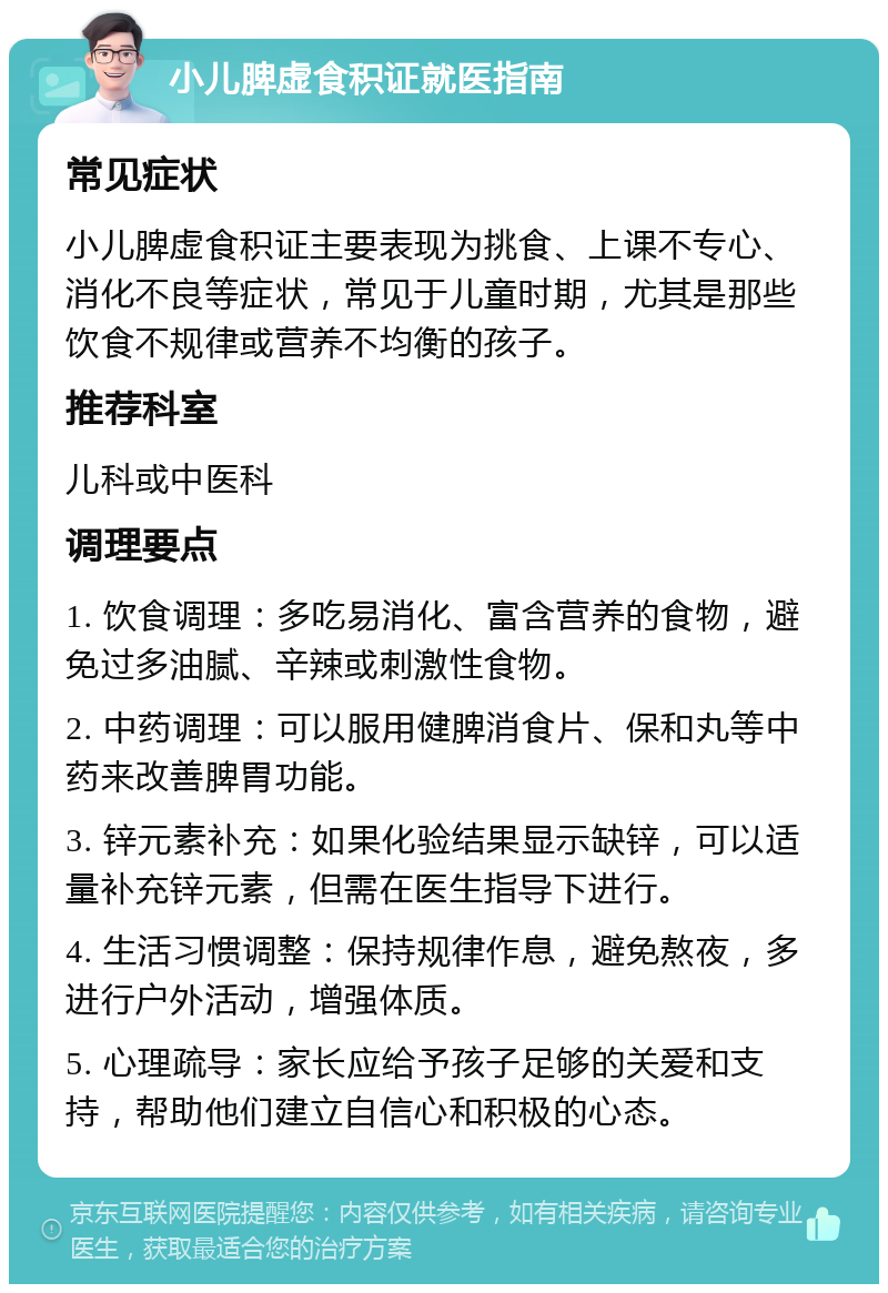 小儿脾虚食积证就医指南 常见症状 小儿脾虚食积证主要表现为挑食、上课不专心、消化不良等症状，常见于儿童时期，尤其是那些饮食不规律或营养不均衡的孩子。 推荐科室 儿科或中医科 调理要点 1. 饮食调理：多吃易消化、富含营养的食物，避免过多油腻、辛辣或刺激性食物。 2. 中药调理：可以服用健脾消食片、保和丸等中药来改善脾胃功能。 3. 锌元素补充：如果化验结果显示缺锌，可以适量补充锌元素，但需在医生指导下进行。 4. 生活习惯调整：保持规律作息，避免熬夜，多进行户外活动，增强体质。 5. 心理疏导：家长应给予孩子足够的关爱和支持，帮助他们建立自信心和积极的心态。