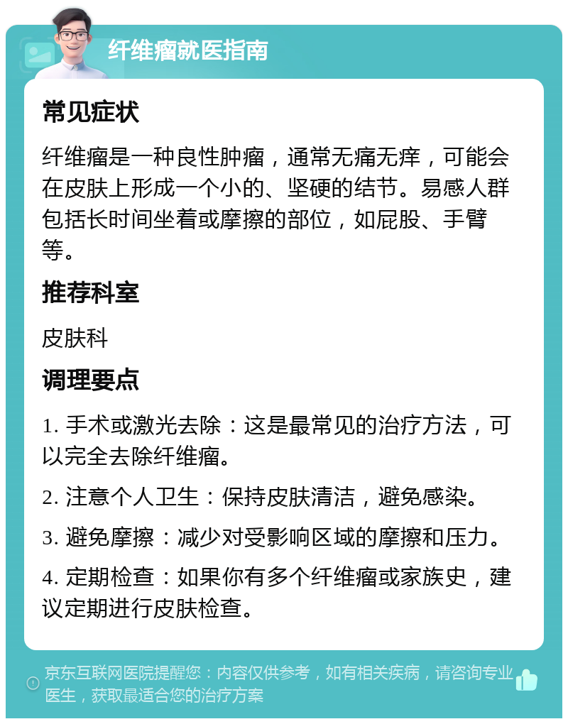 纤维瘤就医指南 常见症状 纤维瘤是一种良性肿瘤，通常无痛无痒，可能会在皮肤上形成一个小的、坚硬的结节。易感人群包括长时间坐着或摩擦的部位，如屁股、手臂等。 推荐科室 皮肤科 调理要点 1. 手术或激光去除：这是最常见的治疗方法，可以完全去除纤维瘤。 2. 注意个人卫生：保持皮肤清洁，避免感染。 3. 避免摩擦：减少对受影响区域的摩擦和压力。 4. 定期检查：如果你有多个纤维瘤或家族史，建议定期进行皮肤检查。