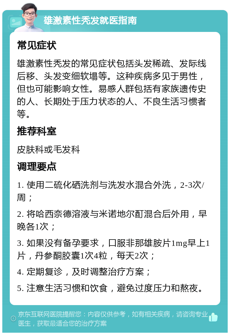 雄激素性秃发就医指南 常见症状 雄激素性秃发的常见症状包括头发稀疏、发际线后移、头发变细软塌等。这种疾病多见于男性，但也可能影响女性。易感人群包括有家族遗传史的人、长期处于压力状态的人、不良生活习惯者等。 推荐科室 皮肤科或毛发科 调理要点 1. 使用二硫化硒洗剂与洗发水混合外洗，2-3次/周； 2. 将哈西奈德溶液与米诺地尔酊混合后外用，早晚各1次； 3. 如果没有备孕要求，口服非那雄胺片1mg早上1片，丹参酮胶囊1次4粒，每天2次； 4. 定期复诊，及时调整治疗方案； 5. 注意生活习惯和饮食，避免过度压力和熬夜。