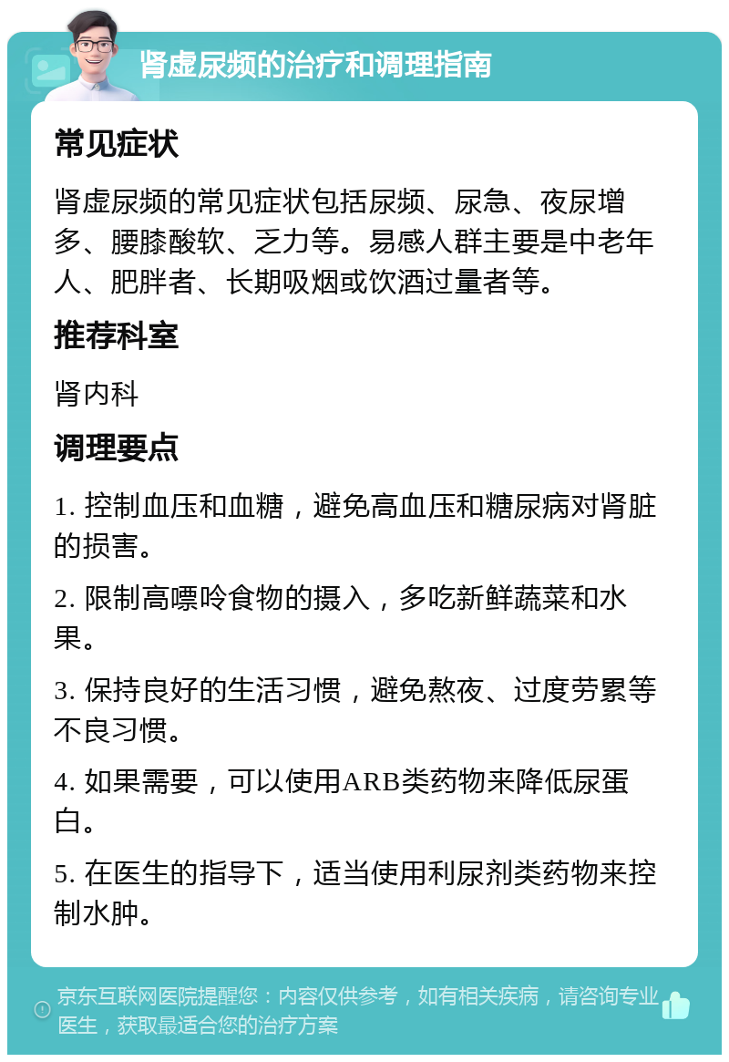 肾虚尿频的治疗和调理指南 常见症状 肾虚尿频的常见症状包括尿频、尿急、夜尿增多、腰膝酸软、乏力等。易感人群主要是中老年人、肥胖者、长期吸烟或饮酒过量者等。 推荐科室 肾内科 调理要点 1. 控制血压和血糖，避免高血压和糖尿病对肾脏的损害。 2. 限制高嘌呤食物的摄入，多吃新鲜蔬菜和水果。 3. 保持良好的生活习惯，避免熬夜、过度劳累等不良习惯。 4. 如果需要，可以使用ARB类药物来降低尿蛋白。 5. 在医生的指导下，适当使用利尿剂类药物来控制水肿。