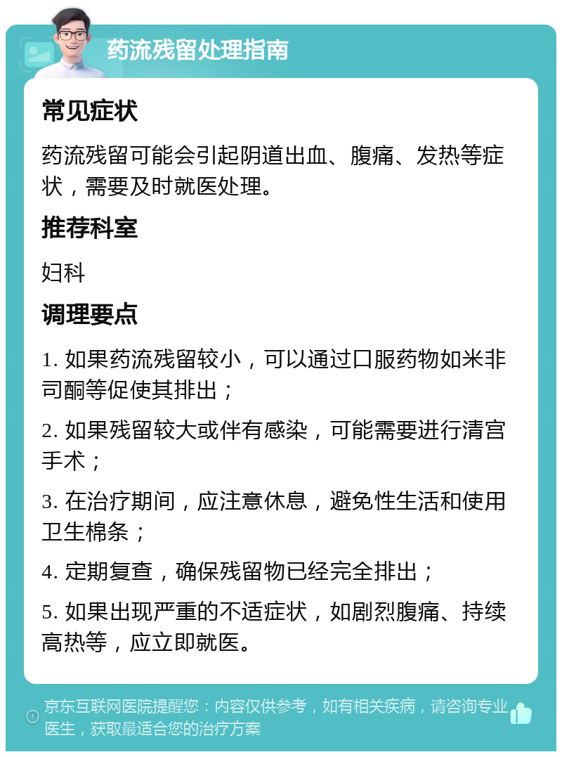 药流残留处理指南 常见症状 药流残留可能会引起阴道出血、腹痛、发热等症状，需要及时就医处理。 推荐科室 妇科 调理要点 1. 如果药流残留较小，可以通过口服药物如米非司酮等促使其排出； 2. 如果残留较大或伴有感染，可能需要进行清宫手术； 3. 在治疗期间，应注意休息，避免性生活和使用卫生棉条； 4. 定期复查，确保残留物已经完全排出； 5. 如果出现严重的不适症状，如剧烈腹痛、持续高热等，应立即就医。