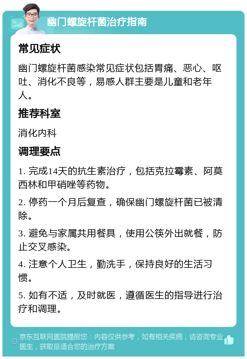 幽门螺旋杆菌治疗指南 常见症状 幽门螺旋杆菌感染常见症状包括胃痛、恶心、呕吐、消化不良等，易感人群主要是儿童和老年人。 推荐科室 消化内科 调理要点 1. 完成14天的抗生素治疗，包括克拉霉素、阿莫西林和甲硝唑等药物。 2. 停药一个月后复查，确保幽门螺旋杆菌已被清除。 3. 避免与家属共用餐具，使用公筷外出就餐，防止交叉感染。 4. 注意个人卫生，勤洗手，保持良好的生活习惯。 5. 如有不适，及时就医，遵循医生的指导进行治疗和调理。