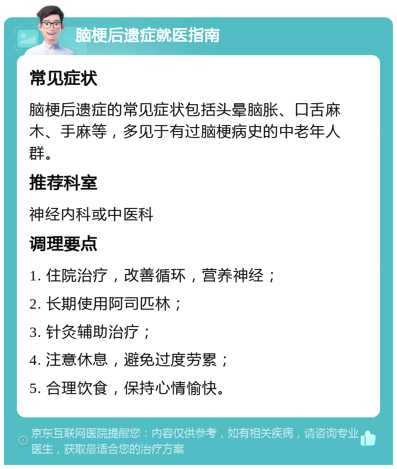 脑梗后遗症就医指南 常见症状 脑梗后遗症的常见症状包括头晕脑胀、口舌麻木、手麻等，多见于有过脑梗病史的中老年人群。 推荐科室 神经内科或中医科 调理要点 1. 住院治疗，改善循环，营养神经； 2. 长期使用阿司匹林； 3. 针灸辅助治疗； 4. 注意休息，避免过度劳累； 5. 合理饮食，保持心情愉快。