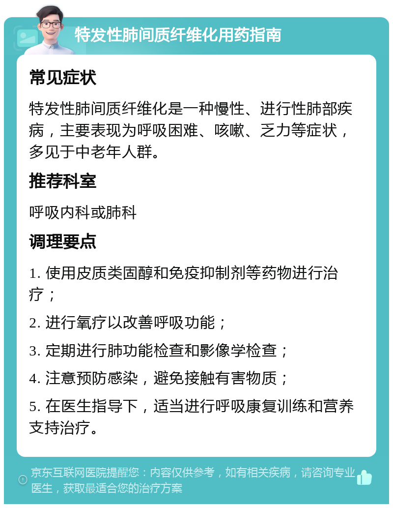 特发性肺间质纤维化用药指南 常见症状 特发性肺间质纤维化是一种慢性、进行性肺部疾病，主要表现为呼吸困难、咳嗽、乏力等症状，多见于中老年人群。 推荐科室 呼吸内科或肺科 调理要点 1. 使用皮质类固醇和免疫抑制剂等药物进行治疗； 2. 进行氧疗以改善呼吸功能； 3. 定期进行肺功能检查和影像学检查； 4. 注意预防感染，避免接触有害物质； 5. 在医生指导下，适当进行呼吸康复训练和营养支持治疗。