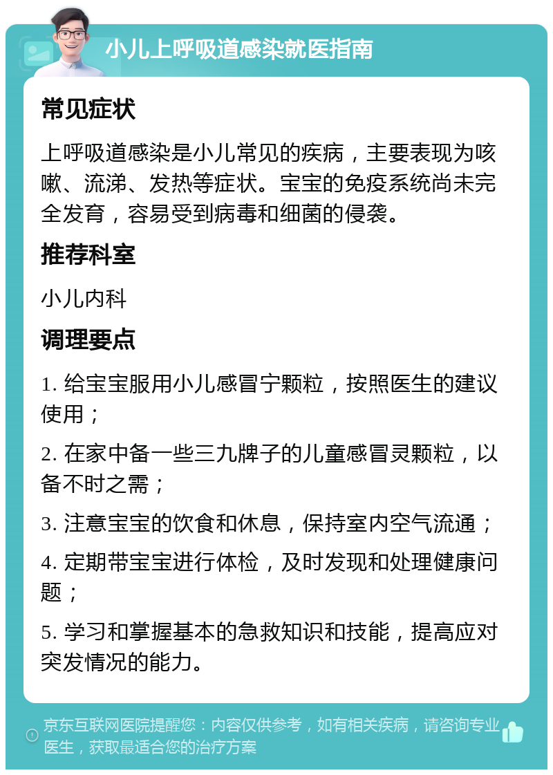 小儿上呼吸道感染就医指南 常见症状 上呼吸道感染是小儿常见的疾病，主要表现为咳嗽、流涕、发热等症状。宝宝的免疫系统尚未完全发育，容易受到病毒和细菌的侵袭。 推荐科室 小儿内科 调理要点 1. 给宝宝服用小儿感冒宁颗粒，按照医生的建议使用； 2. 在家中备一些三九牌子的儿童感冒灵颗粒，以备不时之需； 3. 注意宝宝的饮食和休息，保持室内空气流通； 4. 定期带宝宝进行体检，及时发现和处理健康问题； 5. 学习和掌握基本的急救知识和技能，提高应对突发情况的能力。