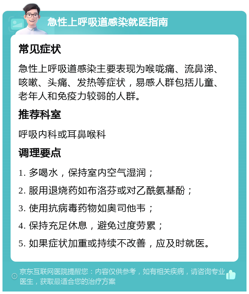 急性上呼吸道感染就医指南 常见症状 急性上呼吸道感染主要表现为喉咙痛、流鼻涕、咳嗽、头痛、发热等症状，易感人群包括儿童、老年人和免疫力较弱的人群。 推荐科室 呼吸内科或耳鼻喉科 调理要点 1. 多喝水，保持室内空气湿润； 2. 服用退烧药如布洛芬或对乙酰氨基酚； 3. 使用抗病毒药物如奥司他韦； 4. 保持充足休息，避免过度劳累； 5. 如果症状加重或持续不改善，应及时就医。