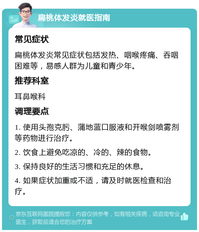 扁桃体发炎就医指南 常见症状 扁桃体发炎常见症状包括发热、咽喉疼痛、吞咽困难等，易感人群为儿童和青少年。 推荐科室 耳鼻喉科 调理要点 1. 使用头孢克肟、蒲地蓝口服液和开喉剑喷雾剂等药物进行治疗。 2. 饮食上避免吃凉的、冷的、辣的食物。 3. 保持良好的生活习惯和充足的休息。 4. 如果症状加重或不适，请及时就医检查和治疗。