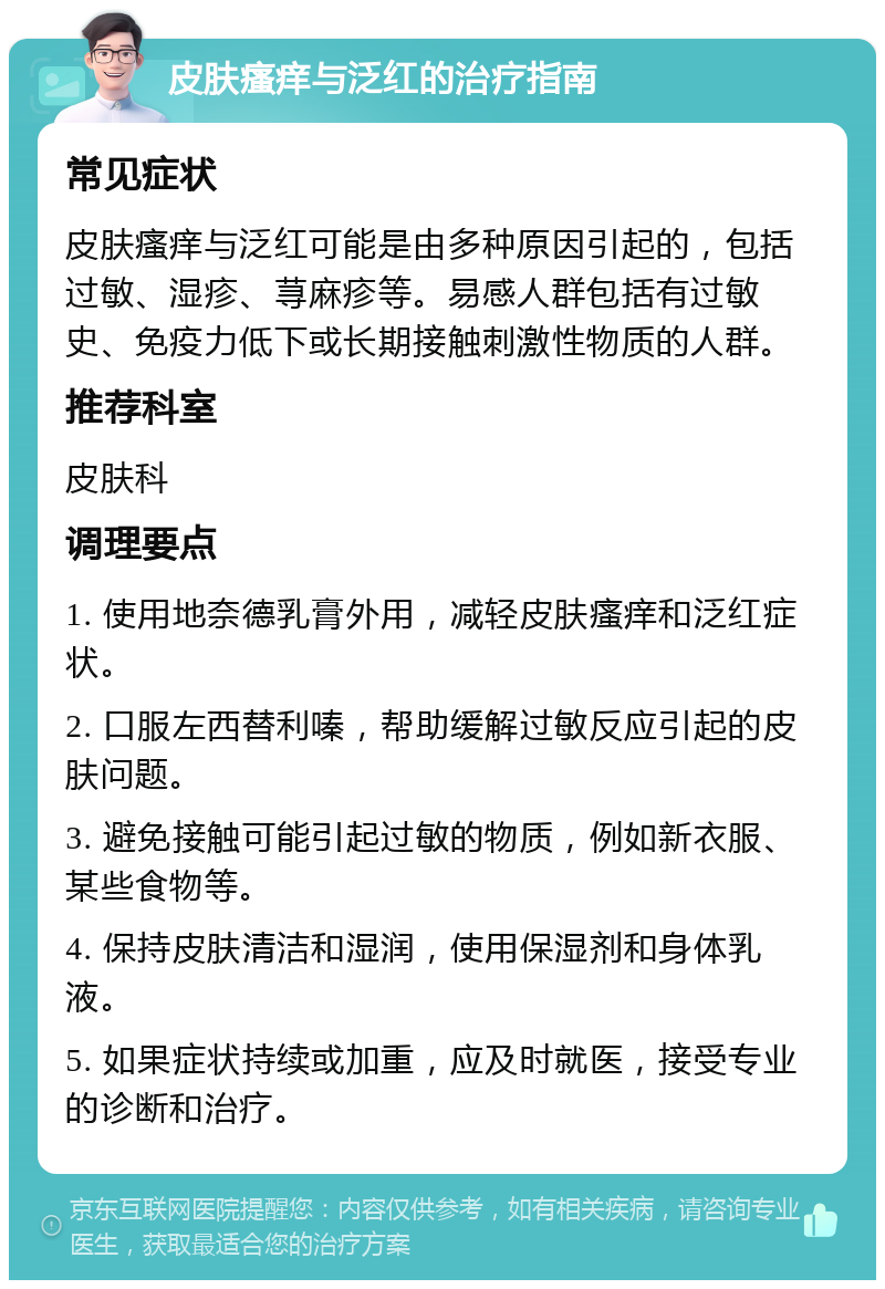 皮肤瘙痒与泛红的治疗指南 常见症状 皮肤瘙痒与泛红可能是由多种原因引起的，包括过敏、湿疹、荨麻疹等。易感人群包括有过敏史、免疫力低下或长期接触刺激性物质的人群。 推荐科室 皮肤科 调理要点 1. 使用地奈德乳膏外用，减轻皮肤瘙痒和泛红症状。 2. 口服左西替利嗪，帮助缓解过敏反应引起的皮肤问题。 3. 避免接触可能引起过敏的物质，例如新衣服、某些食物等。 4. 保持皮肤清洁和湿润，使用保湿剂和身体乳液。 5. 如果症状持续或加重，应及时就医，接受专业的诊断和治疗。