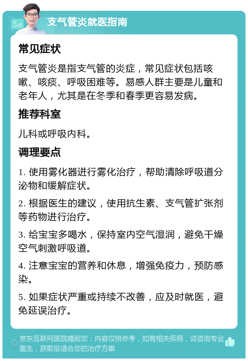 支气管炎就医指南 常见症状 支气管炎是指支气管的炎症，常见症状包括咳嗽、咳痰、呼吸困难等。易感人群主要是儿童和老年人，尤其是在冬季和春季更容易发病。 推荐科室 儿科或呼吸内科。 调理要点 1. 使用雾化器进行雾化治疗，帮助清除呼吸道分泌物和缓解症状。 2. 根据医生的建议，使用抗生素、支气管扩张剂等药物进行治疗。 3. 给宝宝多喝水，保持室内空气湿润，避免干燥空气刺激呼吸道。 4. 注意宝宝的营养和休息，增强免疫力，预防感染。 5. 如果症状严重或持续不改善，应及时就医，避免延误治疗。