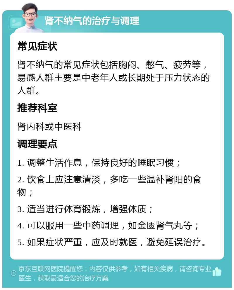 肾不纳气的治疗与调理 常见症状 肾不纳气的常见症状包括胸闷、憋气、疲劳等，易感人群主要是中老年人或长期处于压力状态的人群。 推荐科室 肾内科或中医科 调理要点 1. 调整生活作息，保持良好的睡眠习惯； 2. 饮食上应注意清淡，多吃一些温补肾阳的食物； 3. 适当进行体育锻炼，增强体质； 4. 可以服用一些中药调理，如金匮肾气丸等； 5. 如果症状严重，应及时就医，避免延误治疗。