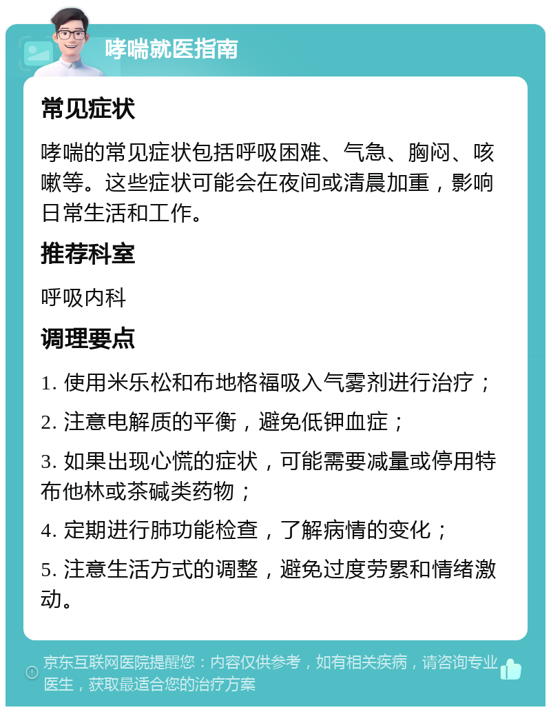 哮喘就医指南 常见症状 哮喘的常见症状包括呼吸困难、气急、胸闷、咳嗽等。这些症状可能会在夜间或清晨加重，影响日常生活和工作。 推荐科室 呼吸内科 调理要点 1. 使用米乐松和布地格福吸入气雾剂进行治疗； 2. 注意电解质的平衡，避免低钾血症； 3. 如果出现心慌的症状，可能需要减量或停用特布他林或茶碱类药物； 4. 定期进行肺功能检查，了解病情的变化； 5. 注意生活方式的调整，避免过度劳累和情绪激动。