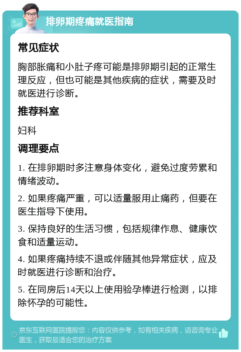 排卵期疼痛就医指南 常见症状 胸部胀痛和小肚子疼可能是排卵期引起的正常生理反应，但也可能是其他疾病的症状，需要及时就医进行诊断。 推荐科室 妇科 调理要点 1. 在排卵期时多注意身体变化，避免过度劳累和情绪波动。 2. 如果疼痛严重，可以适量服用止痛药，但要在医生指导下使用。 3. 保持良好的生活习惯，包括规律作息、健康饮食和适量运动。 4. 如果疼痛持续不退或伴随其他异常症状，应及时就医进行诊断和治疗。 5. 在同房后14天以上使用验孕棒进行检测，以排除怀孕的可能性。