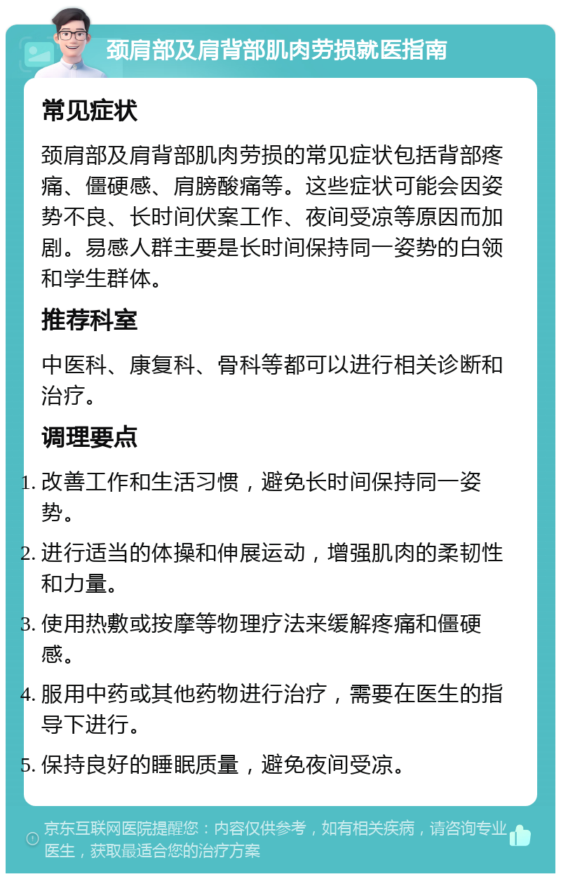 颈肩部及肩背部肌肉劳损就医指南 常见症状 颈肩部及肩背部肌肉劳损的常见症状包括背部疼痛、僵硬感、肩膀酸痛等。这些症状可能会因姿势不良、长时间伏案工作、夜间受凉等原因而加剧。易感人群主要是长时间保持同一姿势的白领和学生群体。 推荐科室 中医科、康复科、骨科等都可以进行相关诊断和治疗。 调理要点 改善工作和生活习惯，避免长时间保持同一姿势。 进行适当的体操和伸展运动，增强肌肉的柔韧性和力量。 使用热敷或按摩等物理疗法来缓解疼痛和僵硬感。 服用中药或其他药物进行治疗，需要在医生的指导下进行。 保持良好的睡眠质量，避免夜间受凉。