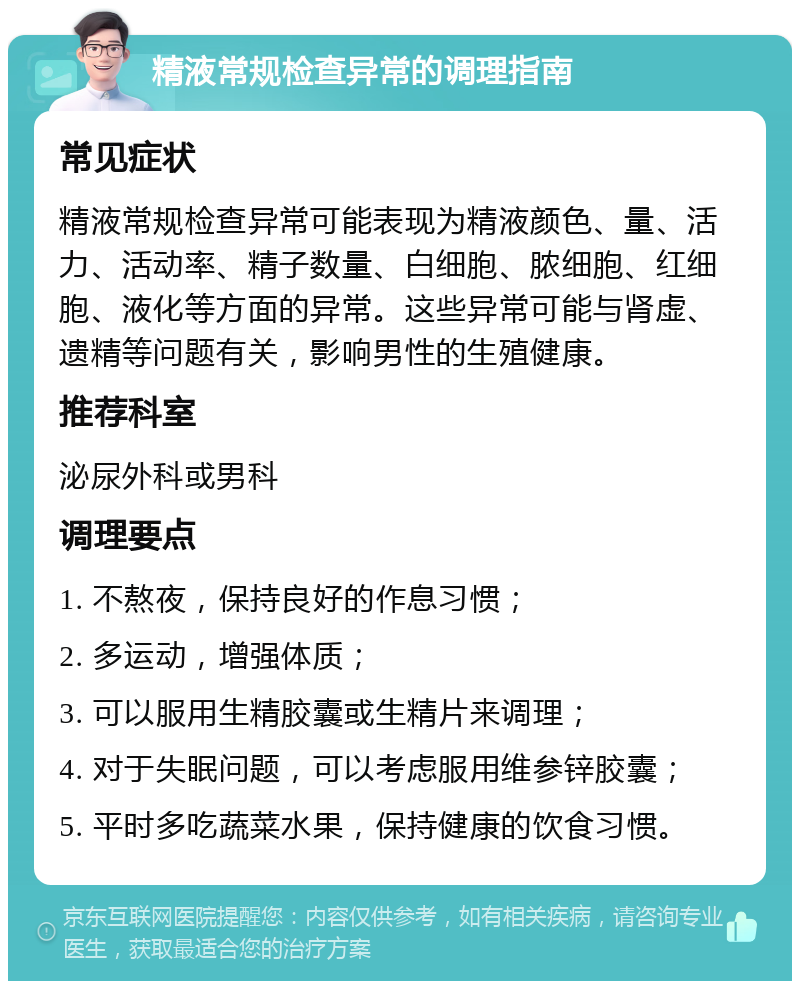 精液常规检查异常的调理指南 常见症状 精液常规检查异常可能表现为精液颜色、量、活力、活动率、精子数量、白细胞、脓细胞、红细胞、液化等方面的异常。这些异常可能与肾虚、遗精等问题有关，影响男性的生殖健康。 推荐科室 泌尿外科或男科 调理要点 1. 不熬夜，保持良好的作息习惯； 2. 多运动，增强体质； 3. 可以服用生精胶囊或生精片来调理； 4. 对于失眠问题，可以考虑服用维参锌胶囊； 5. 平时多吃蔬菜水果，保持健康的饮食习惯。